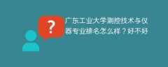 广东工业大学测控技术与仪器专业排名怎么样？好不好