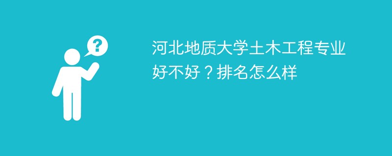 河北地质大学土木工程专业好不好？排名怎么样