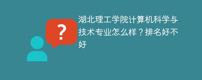 湖北理工学院计算机科学与技术专业怎么样？排名好不好