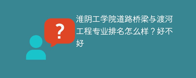 淮阴工学院道路桥梁与渡河工程专业排名怎么样？好不好