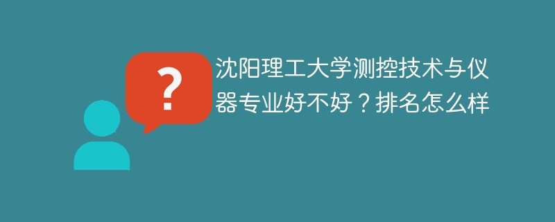 沈阳理工大学测控技术与仪器专业好不好？排名怎么样
