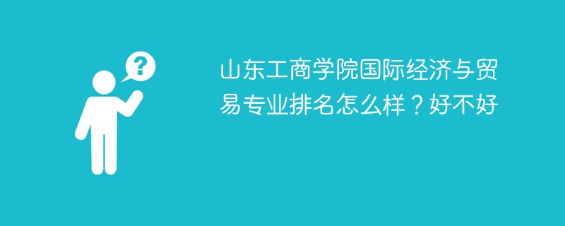 山东工商学院国际经济与贸易专业排名怎么样？好不好