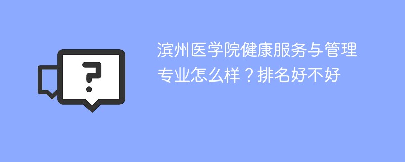 滨州医学院健康服务与管理专业怎么样？排名好不好