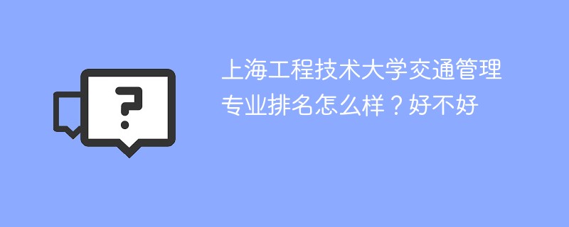 上海工程技术大学交通管理专业排名怎么样？好不好