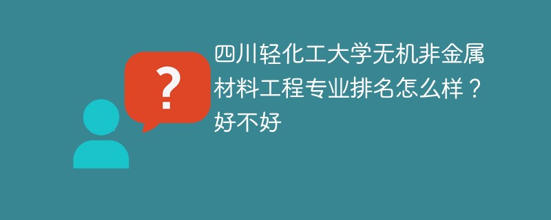 四川轻化工大学无机非金属材料工程专业排名怎么样？好不好