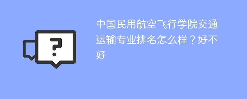 中国民用航空飞行学院交通运输专业排名怎么样？好不好