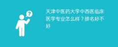 天津中医药大学中西医临床医学专业怎么样？排名好不好