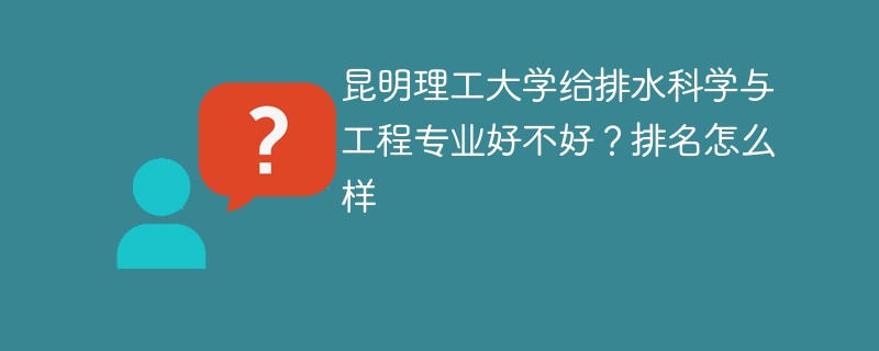 昆明理工大学给排水科学与工程专业好不好？排名怎么样