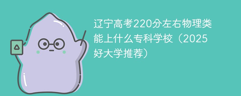 辽宁高考220分左右物理类能上什么专科学校（2025好大学推荐）