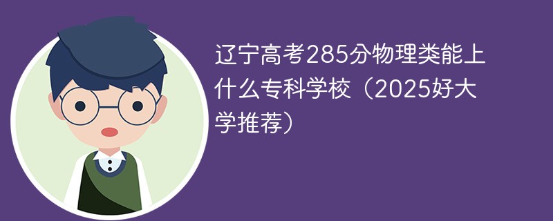 辽宁高考285分物理类能上什么专科学校（2025好大学推荐）