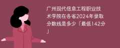 广州现代信息工程职业技术学院在各省2024年录取分数线是多少「最低142分」