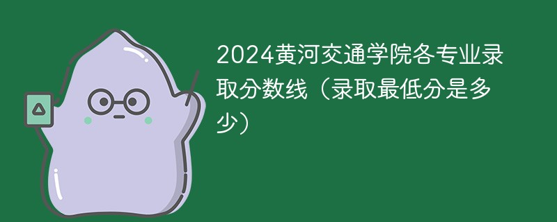 2024黄河交通学院各专业录取分数线（录取最低分是多少）