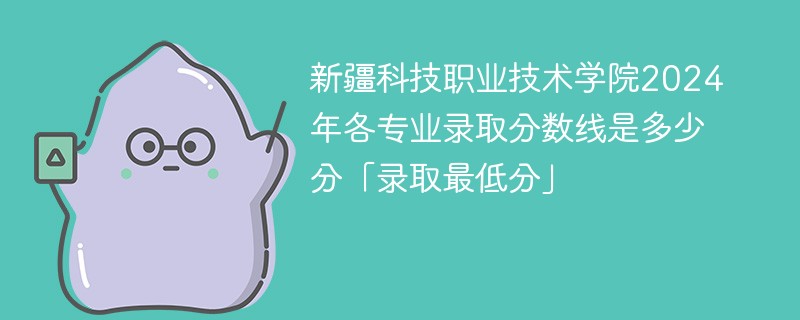新疆科技职业技术学院2024年各专业录取分数线是多少分「录取最低分」