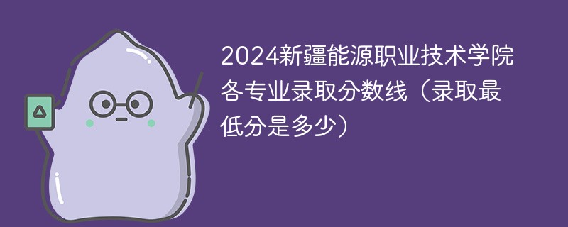 2024新疆能源职业技术学院各专业录取分数线（录取最低分是多少）