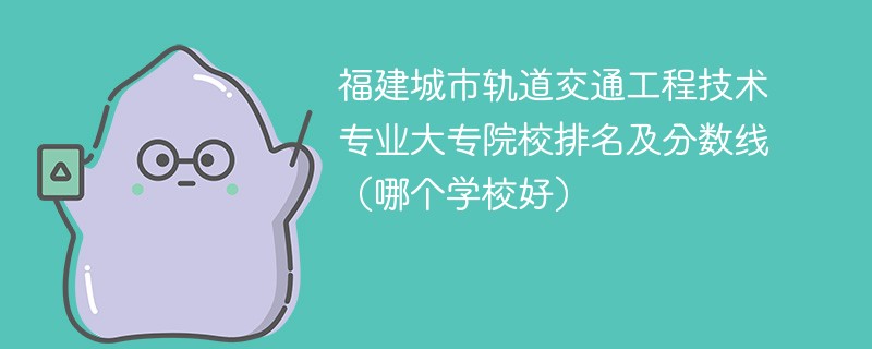 福建城市轨道交通工程技术专业大专院校排名及分数线（哪个学校好）