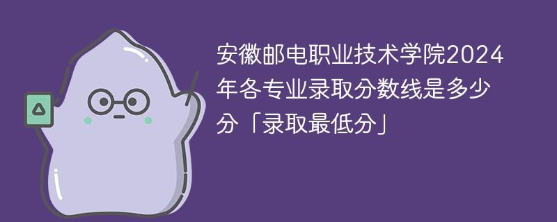 安徽邮电职业技术学院2024年各专业录取分数线是多少分「录取最低分」