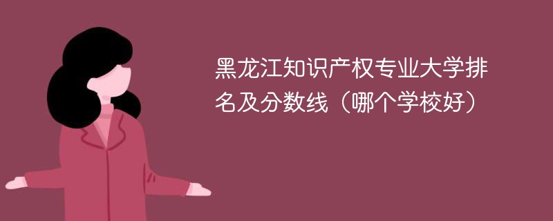 黑龙江知识产权专业大学排名及分数线（哪个学校好）