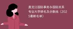 黑龙江国际事务与国际关系专业大学排名及分数线（2025最新名单）