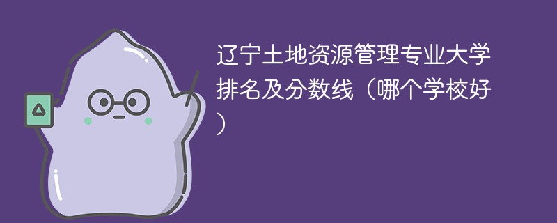 辽宁土地资源管理专业大学排名及分数线（哪个学校好）