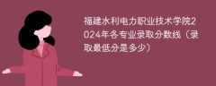 福建水利电力职业技术学院2024年各专业录取分数线（录取最低分是多少）