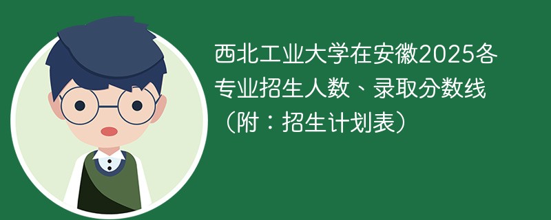 西北工业大学在安徽2025各专业招生人数、录取分数线（附：招生计划表）
