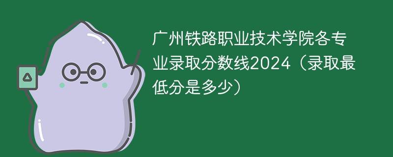 广州铁路职业技术学院各专业录取分数线2024（录取最低分是多少）