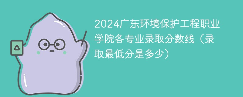 2024广东环境保护工程职业学院各专业录取分数线（录取最低分是多少）