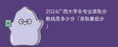 2024广西大学各专业录取分数线是多少分「录取最低分」