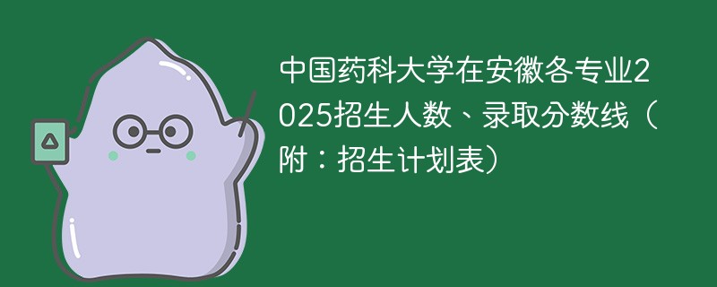 中国药科大学在安徽各专业2025招生人数、录取分数线（附：招生计划表）