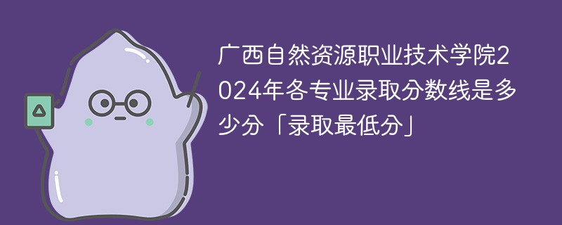 广西自然资源职业技术学院2024年各专业录取分数线是多少分「录取最低分」