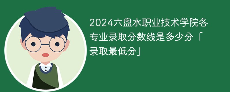 2024六盘水职业技术学院各专业录取分数线是多少分「录取最低分」