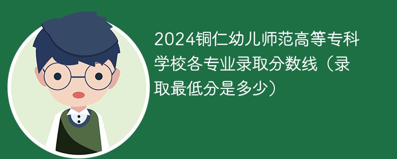 2024铜仁幼儿师范高等专科学校各专业录取分数线（录取最低分是多少）