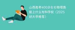 山西高考400分左右物理类能上什么专科学校（2025好大学推荐）