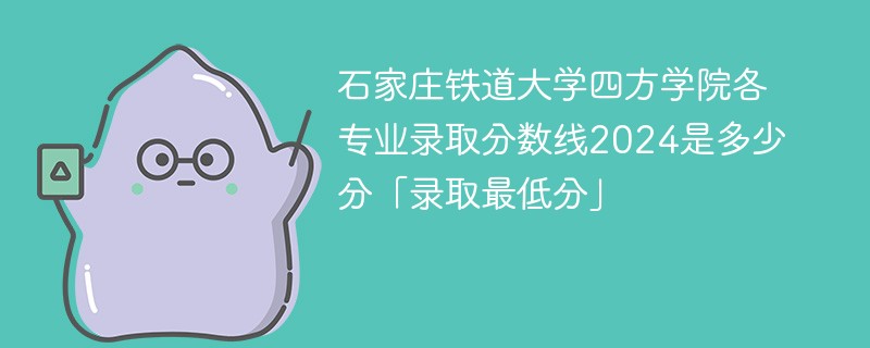 石家庄铁道大学四方学院各专业录取分数线2024是多少分「录取最低分」