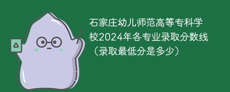 石家庄幼儿师范高等专科学校2024年各专业录取分数线（录取最低分是多少）