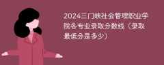 2024三门峡社会管理职业学院各专业录取分数线（录取最低分是多少）
