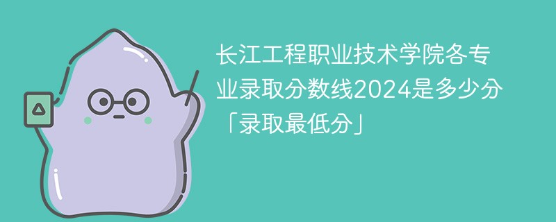 长江工程职业技术学院各专业录取分数线2024是多少分「录取最低分」