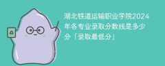 湖北铁道运输职业学院2024年各专业录取分数线是多少分「录取最低分」