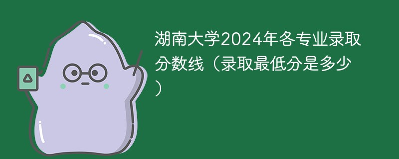 湖南大学2024年各专业录取分数线（录取最低分是多少）
