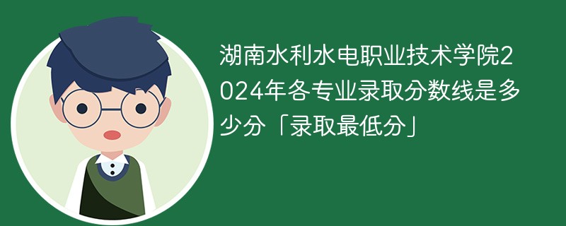 湖南水利水电职业技术学院2024年各专业录取分数线是多少分「录取最低分」
