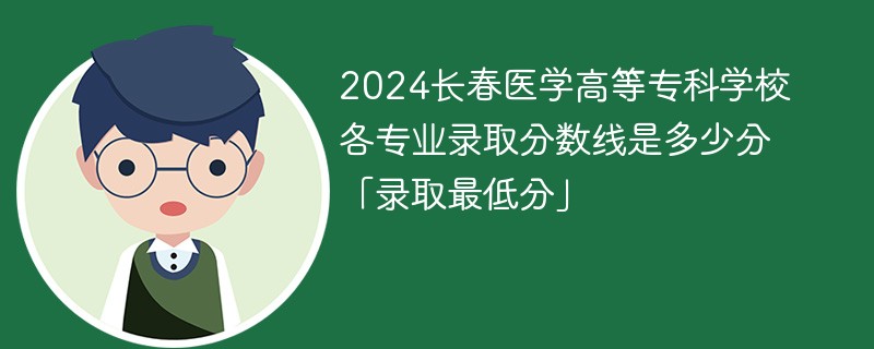 2024长春医学高等专科学校各专业录取分数线是多少分「录取最低分」
