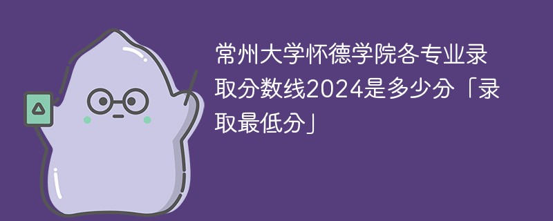 常州大学怀德学院各专业录取分数线2024是多少分「录取最低分」