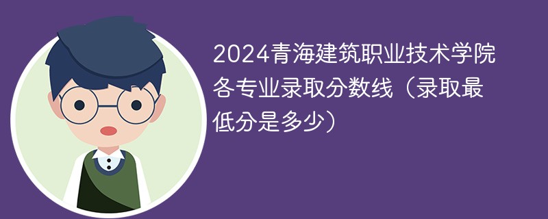 2024青海建筑职业技术学院各专业录取分数线（录取最低分是多少）