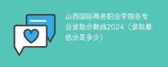 山西国际商务职业学院各专业录取分数线2024（录取最低分是多少）