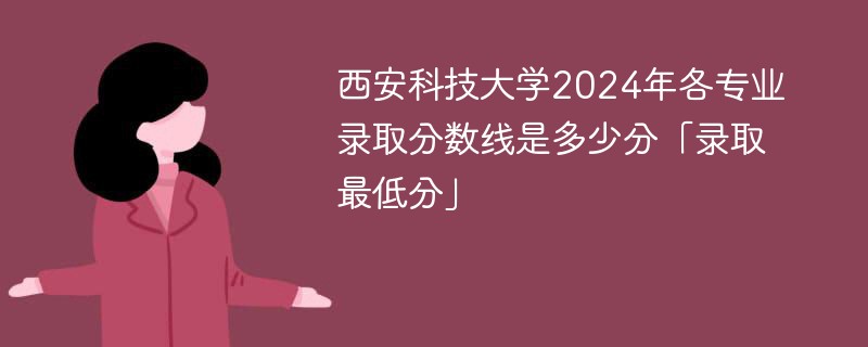 西安科技大学2024年各专业录取分数线是多少分「录取最低分」