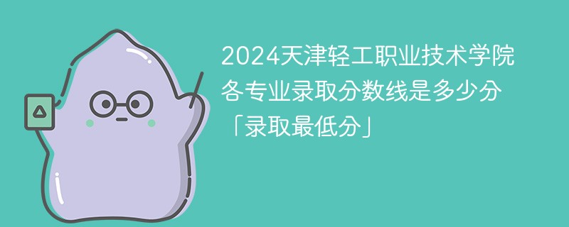 2024天津轻工职业技术学院各专业录取分数线是多少分「录取最低分」