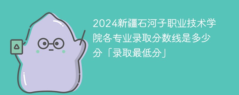 2024新疆石河子职业技术学院各专业录取分数线是多少分「录取最低分」