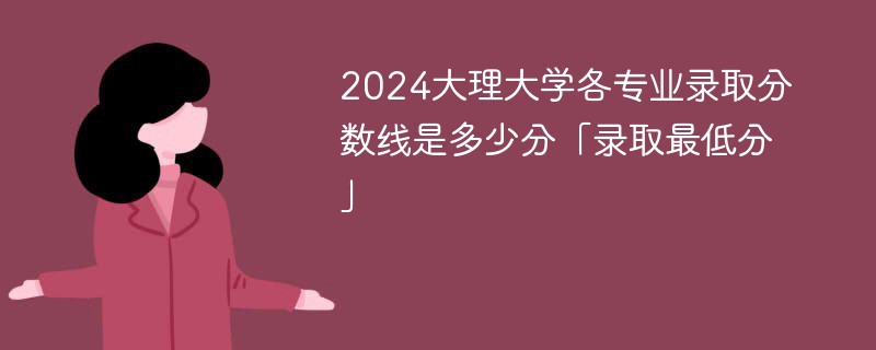 2024大理大学各专业录取分数线是多少分「录取最低分」
