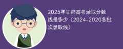2025年甘肃高考录取分数线是多少（2024-2020各批次录取线）