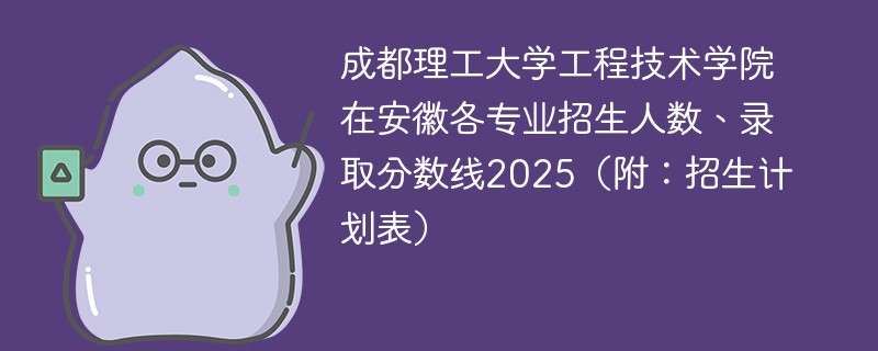 成都理工大学工程技术学院在安徽各专业招生人数、录取分数线2025（附：招生计划表）